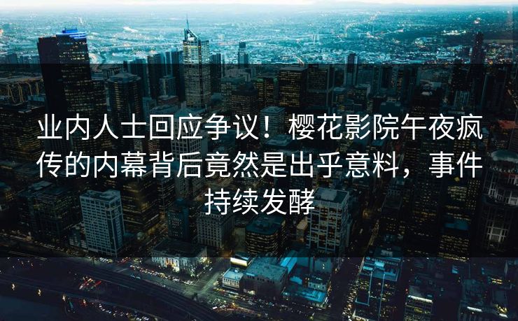业内人士回应争议！樱花影院午夜疯传的内幕背后竟然是出乎意料，事件持续发酵