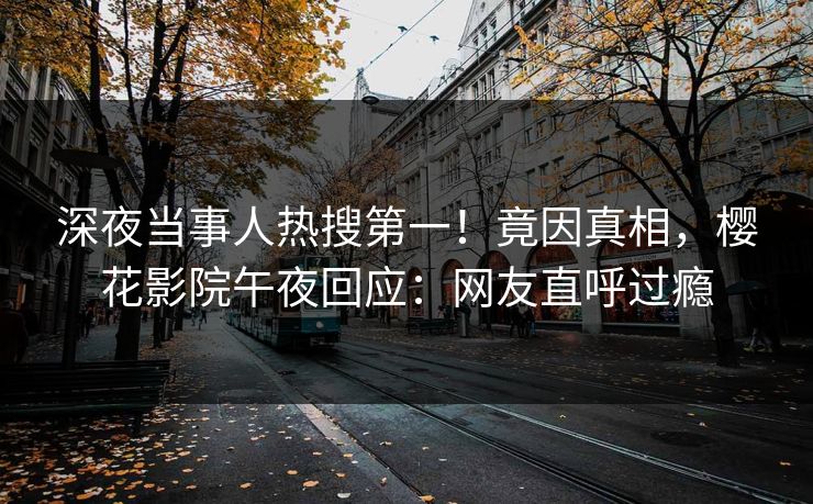 深夜当事人热搜第一！竟因真相，樱花影院午夜回应：网友直呼过瘾