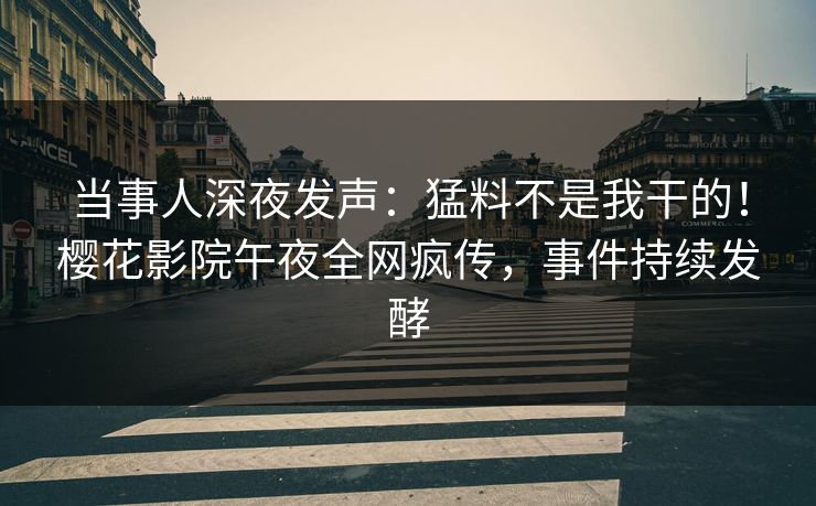 当事人深夜发声：猛料不是我干的！樱花影院午夜全网疯传，事件持续发酵