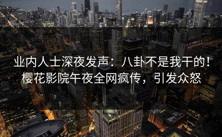 业内人士深夜发声：八卦不是我干的！樱花影院午夜全网疯传，引发众怒