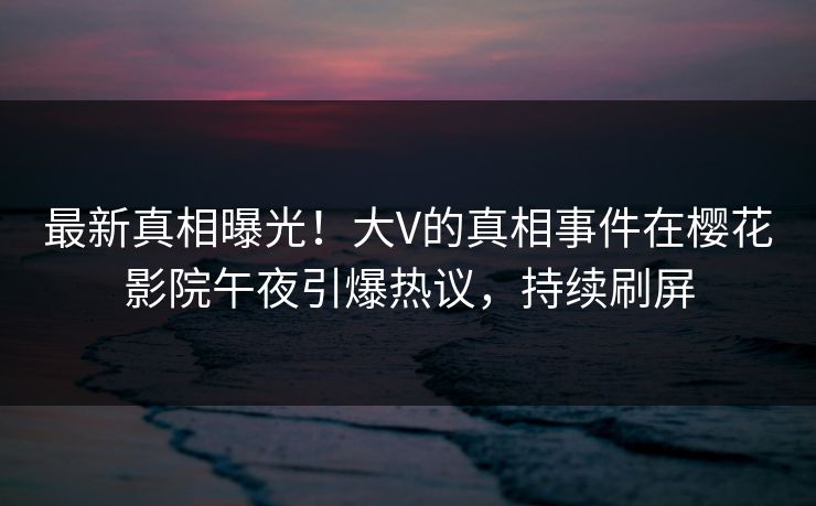 最新真相曝光！大V的真相事件在樱花影院午夜引爆热议，持续刷屏
