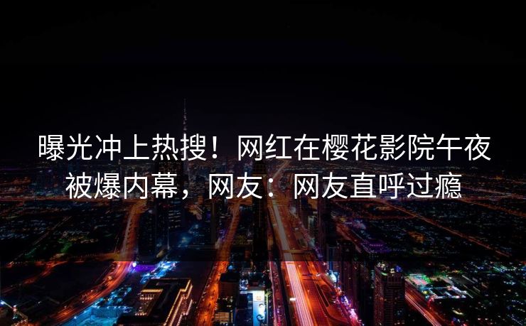 曝光冲上热搜！网红在樱花影院午夜被爆内幕，网友：网友直呼过瘾