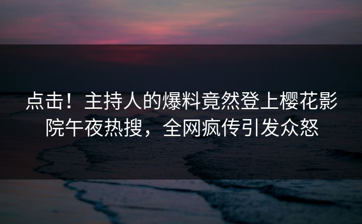 点击！主持人的爆料竟然登上樱花影院午夜热搜，全网疯传引发众怒