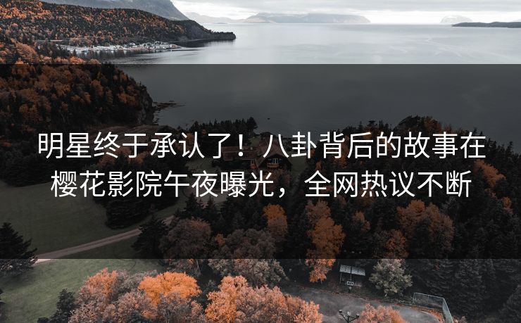明星终于承认了！八卦背后的故事在樱花影院午夜曝光，全网热议不断