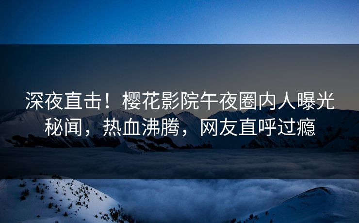 深夜直击！樱花影院午夜圈内人曝光秘闻，热血沸腾，网友直呼过瘾