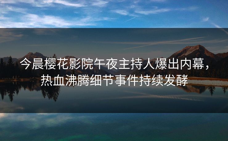 今晨樱花影院午夜主持人爆出内幕，热血沸腾细节事件持续发酵