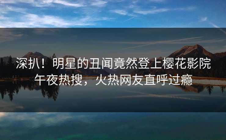 深扒！明星的丑闻竟然登上樱花影院午夜热搜，火热网友直呼过瘾