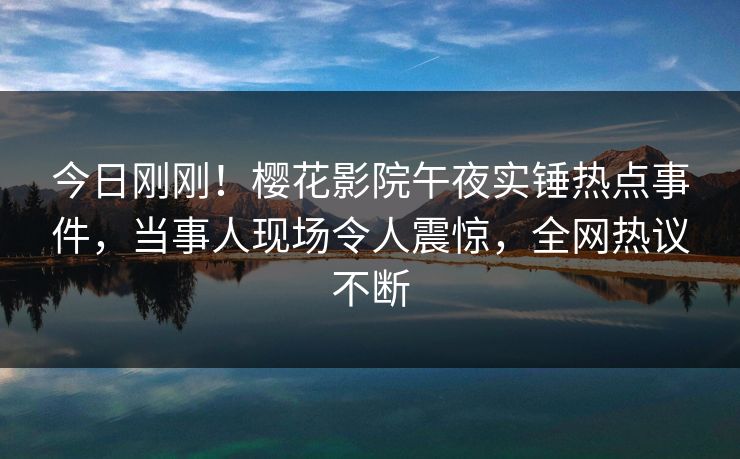 今日刚刚！樱花影院午夜实锤热点事件，当事人现场令人震惊，全网热议不断