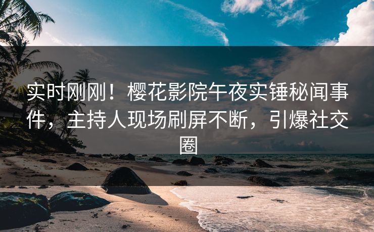 实时刚刚！樱花影院午夜实锤秘闻事件，主持人现场刷屏不断，引爆社交圈