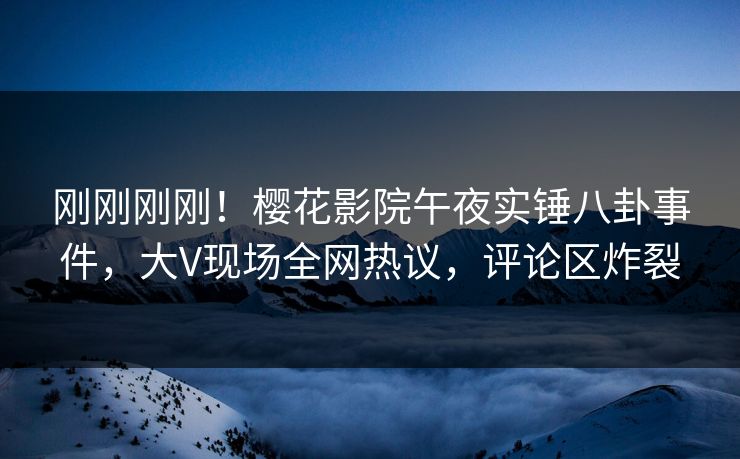 刚刚刚刚！樱花影院午夜实锤八卦事件，大V现场全网热议，评论区炸裂