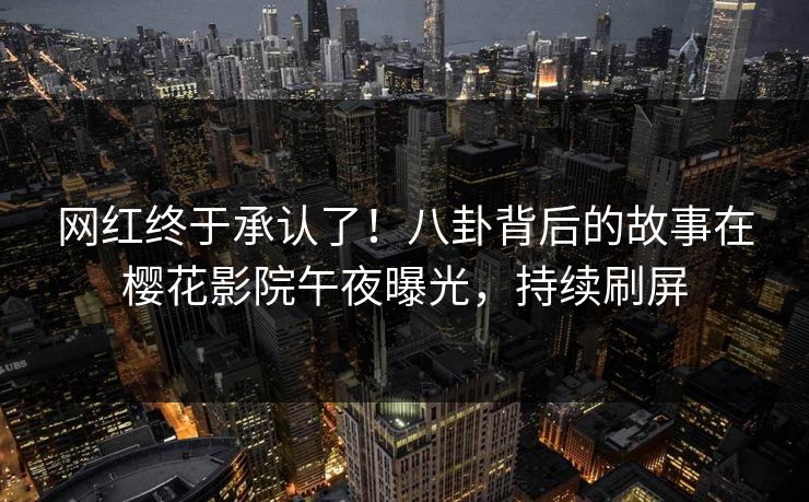 网红终于承认了！八卦背后的故事在樱花影院午夜曝光，持续刷屏