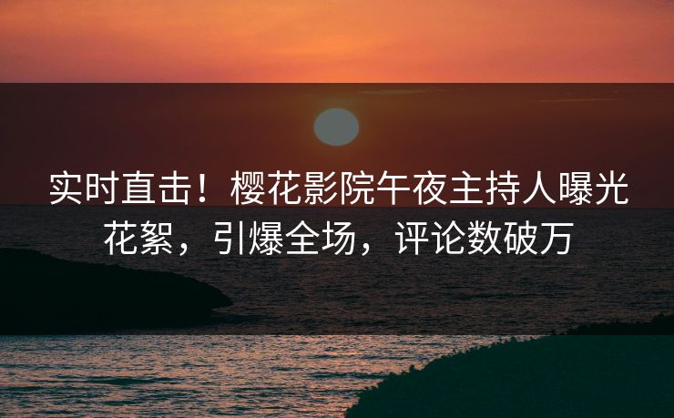 实时直击！樱花影院午夜主持人曝光花絮，引爆全场，评论数破万