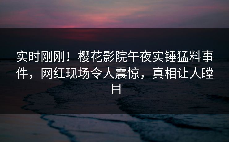 实时刚刚！樱花影院午夜实锤猛料事件，网红现场令人震惊，真相让人瞠目