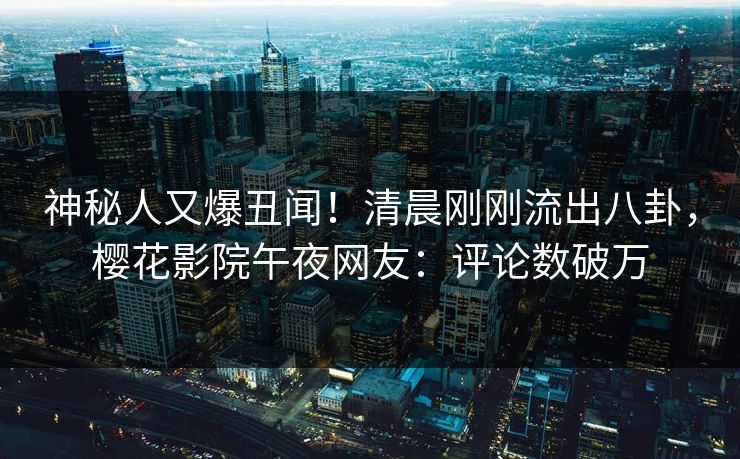 神秘人又爆丑闻！清晨刚刚流出八卦，樱花影院午夜网友：评论数破万