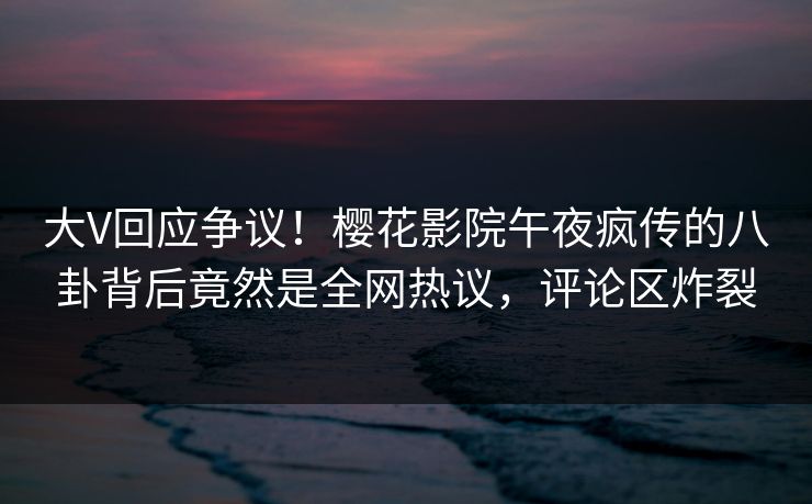 大V回应争议！樱花影院午夜疯传的八卦背后竟然是全网热议，评论区炸裂