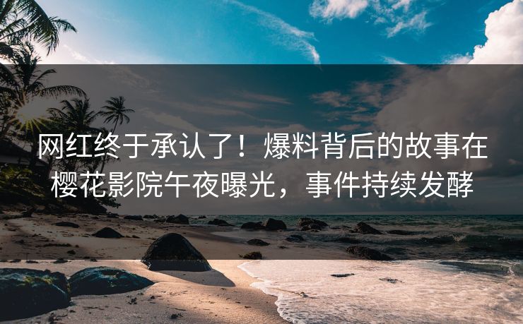 网红终于承认了！爆料背后的故事在樱花影院午夜曝光，事件持续发酵