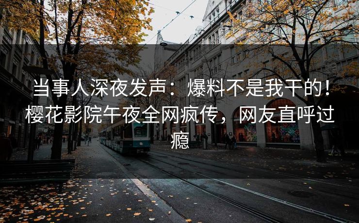 当事人深夜发声：爆料不是我干的！樱花影院午夜全网疯传，网友直呼过瘾