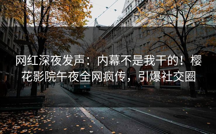 网红深夜发声：内幕不是我干的！樱花影院午夜全网疯传，引爆社交圈