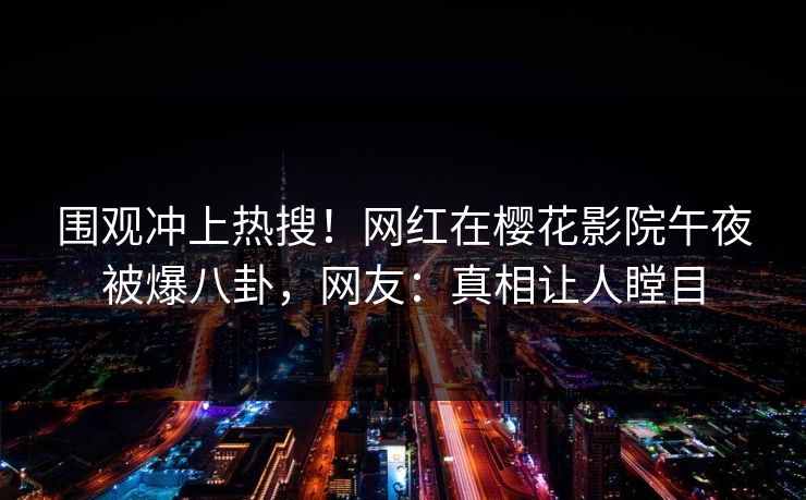围观冲上热搜！网红在樱花影院午夜被爆八卦，网友：真相让人瞠目