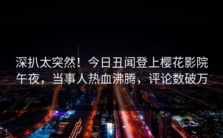 深扒太突然！今日丑闻登上樱花影院午夜，当事人热血沸腾，评论数破万