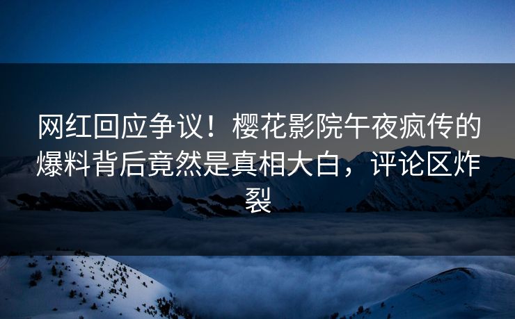 网红回应争议！樱花影院午夜疯传的爆料背后竟然是真相大白，评论区炸裂