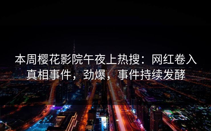 本周樱花影院午夜上热搜：网红卷入真相事件，劲爆，事件持续发酵