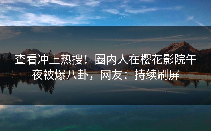 查看冲上热搜！圈内人在樱花影院午夜被爆八卦，网友：持续刷屏