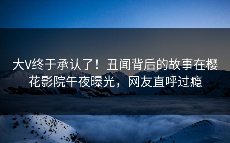 大V终于承认了！丑闻背后的故事在樱花影院午夜曝光，网友直呼过瘾