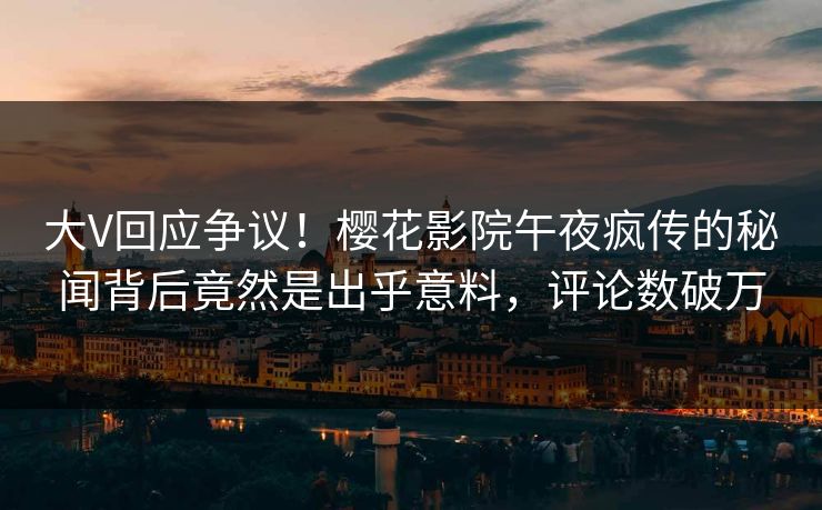 大V回应争议！樱花影院午夜疯传的秘闻背后竟然是出乎意料，评论数破万