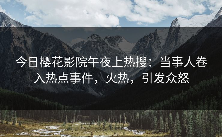 今日樱花影院午夜上热搜：当事人卷入热点事件，火热，引发众怒