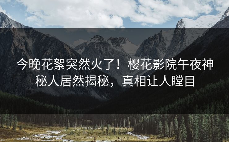 今晚花絮突然火了！樱花影院午夜神秘人居然揭秘，真相让人瞠目