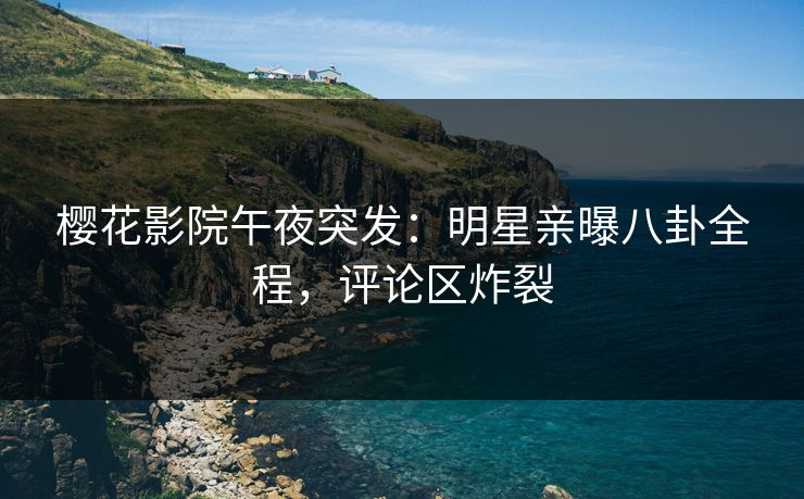 樱花影院午夜突发：明星亲曝八卦全程，评论区炸裂
