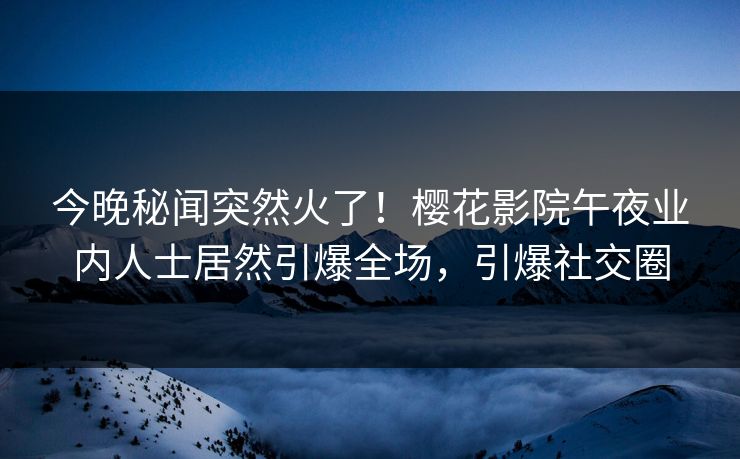 今晚秘闻突然火了！樱花影院午夜业内人士居然引爆全场，引爆社交圈