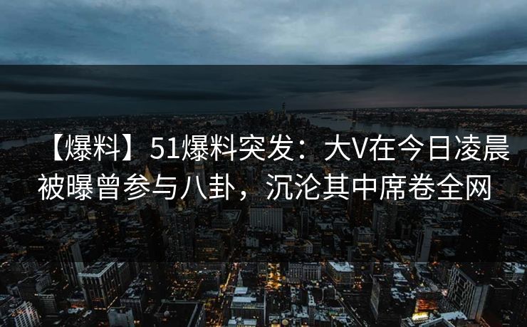 【爆料】51爆料突发：大V在今日凌晨被曝曾参与八卦，沉沦其中席卷全网
