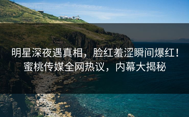 明星深夜遇真相，脸红羞涩瞬间爆红！蜜桃传媒全网热议，内幕大揭秘
