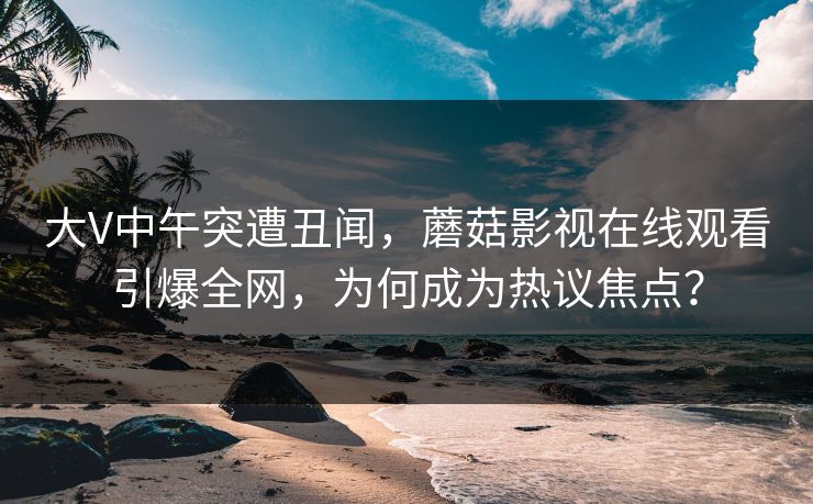 大V中午突遭丑闻，蘑菇影视在线观看引爆全网，为何成为热议焦点？