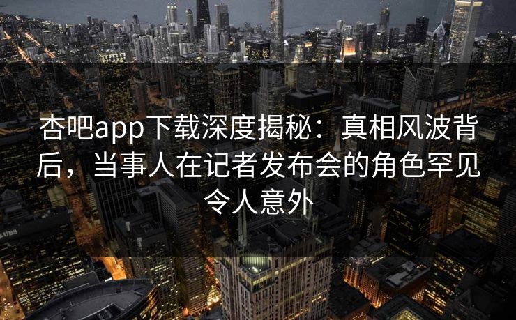 杏吧app下载深度揭秘：真相风波背后，当事人在记者发布会的角色罕见令人意外