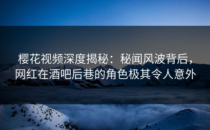 樱花视频深度揭秘：秘闻风波背后，网红在酒吧后巷的角色极其令人意外