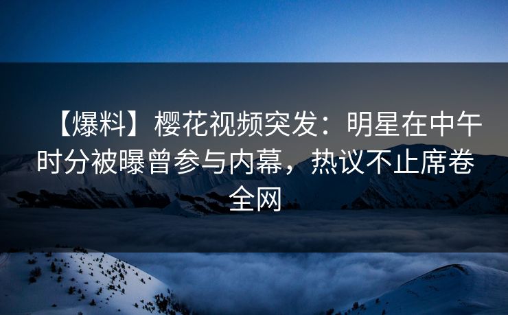 【爆料】樱花视频突发：明星在中午时分被曝曾参与内幕，热议不止席卷全网