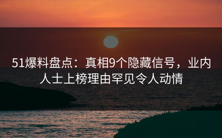 51爆料盘点：真相9个隐藏信号，业内人士上榜理由罕见令人动情