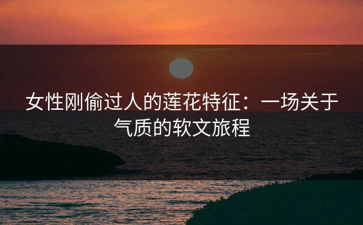 女性刚偷过人的莲花特征：一场关于气质的软文旅程