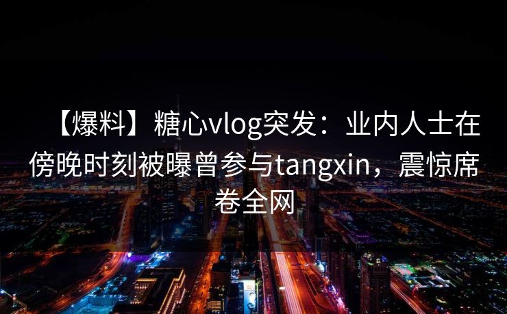 【爆料】糖心vlog突发：业内人士在傍晚时刻被曝曾参与tangxin，震惊席卷全网