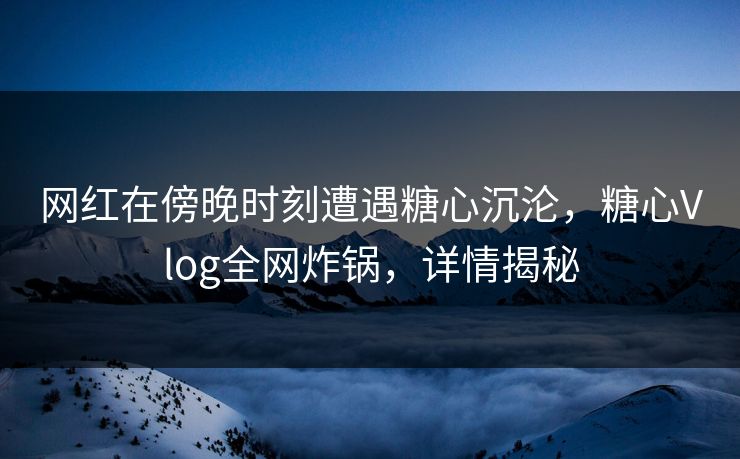 网红在傍晚时刻遭遇糖心沉沦，糖心Vlog全网炸锅，详情揭秘