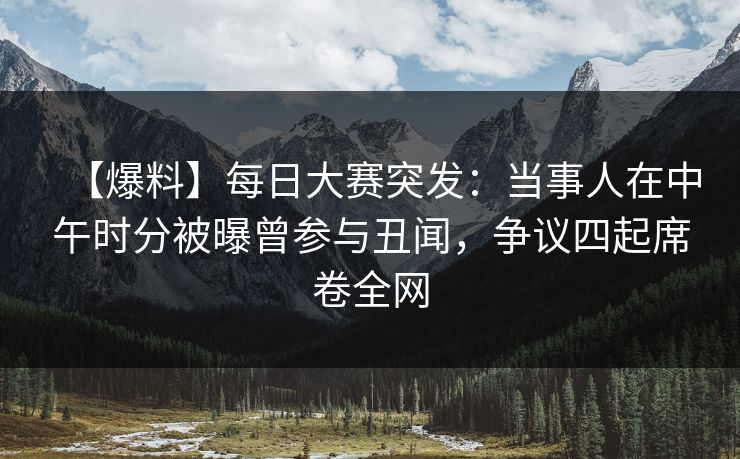【爆料】每日大赛突发：当事人在中午时分被曝曾参与丑闻，争议四起席卷全网