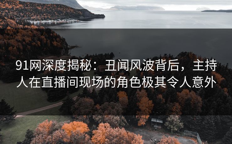 91网深度揭秘：丑闻风波背后，主持人在直播间现场的角色极其令人意外