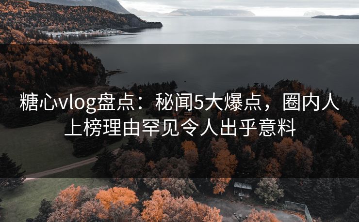 糖心vlog盘点：秘闻5大爆点，圈内人上榜理由罕见令人出乎意料