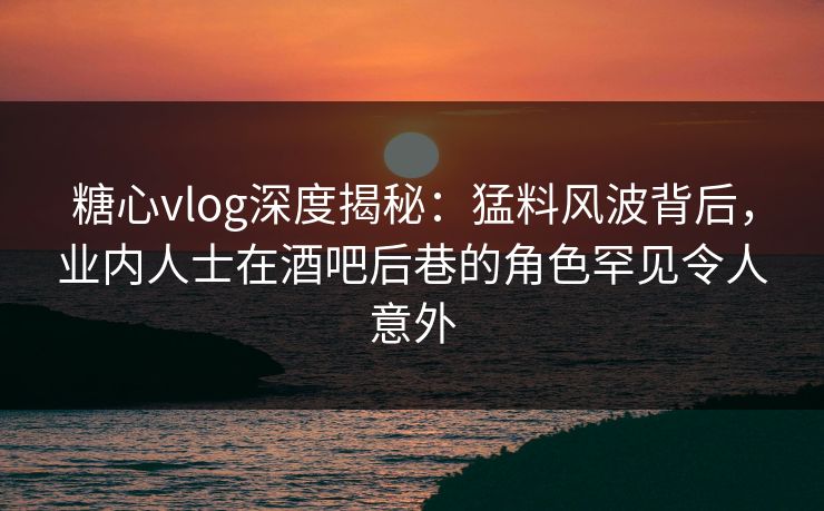 糖心vlog深度揭秘：猛料风波背后，业内人士在酒吧后巷的角色罕见令人意外