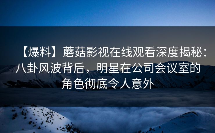 【爆料】蘑菇影视在线观看深度揭秘：八卦风波背后，明星在公司会议室的角色彻底令人意外