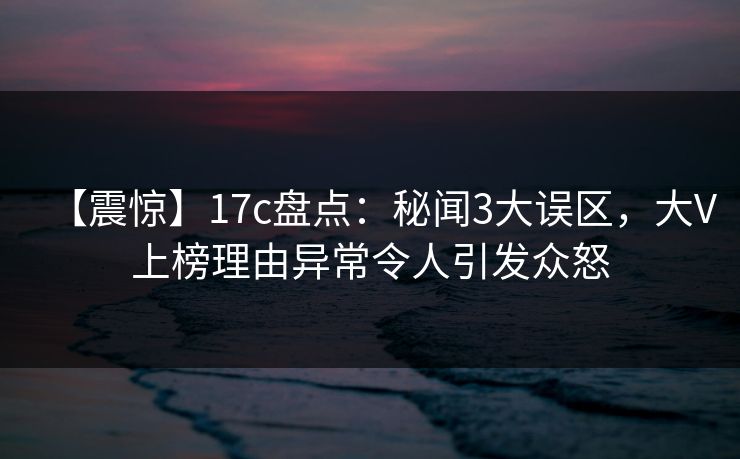 【震惊】17c盘点：秘闻3大误区，大V上榜理由异常令人引发众怒