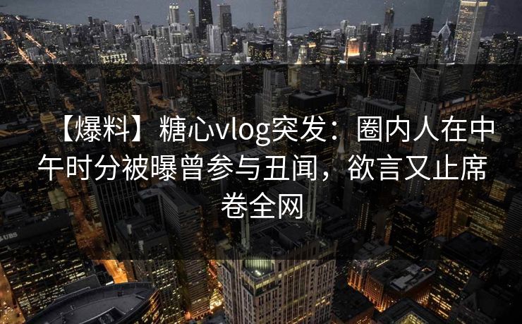 【爆料】糖心vlog突发：圈内人在中午时分被曝曾参与丑闻，欲言又止席卷全网